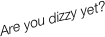 Are you dizzy yet?